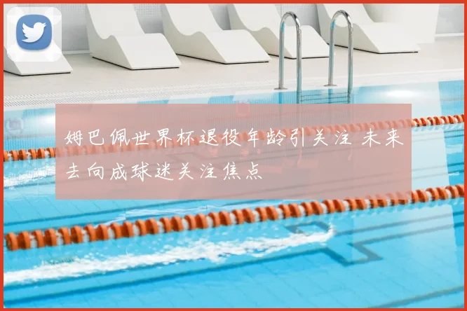 姆巴佩世界杯退役年龄引关注 未来去向成球迷关注焦点