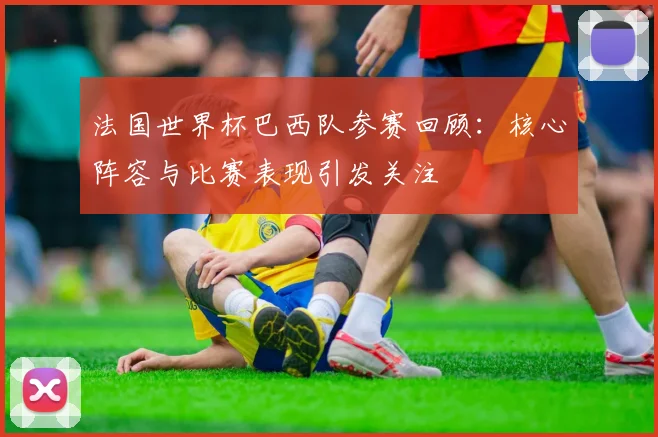 法国世界杯巴西队参赛回顾:核心阵容与比赛表现引发关注