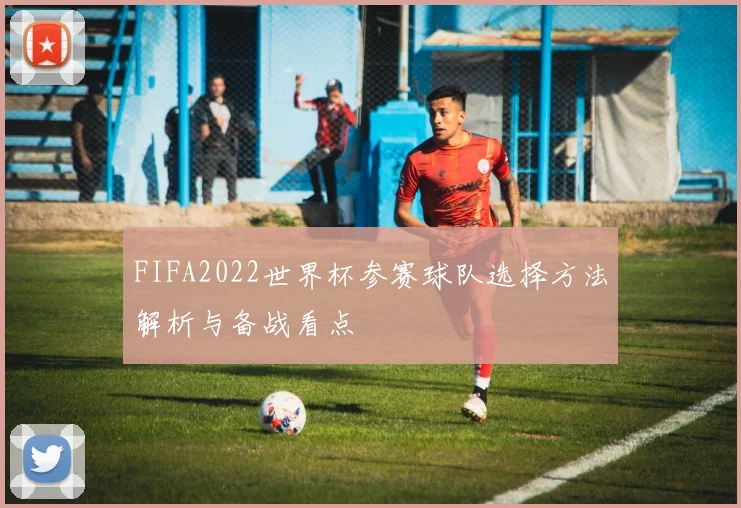 FIFA2022世界杯参赛球队选择方法解析与备战看点