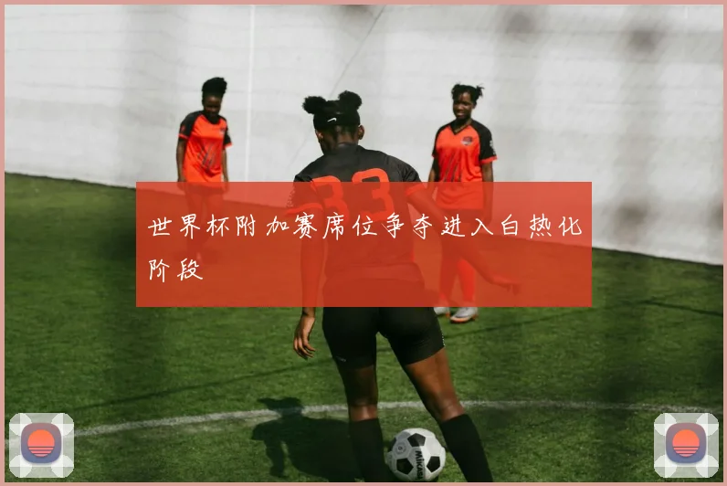 世界杯附加赛席位争夺进入白热化阶段