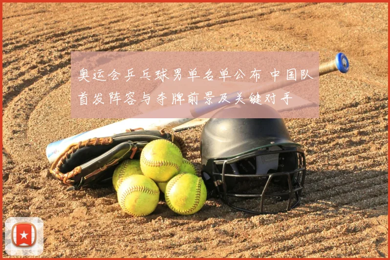 奥运会乒乓球男单名单公布 中国队首发阵容与夺牌前景及关键对手