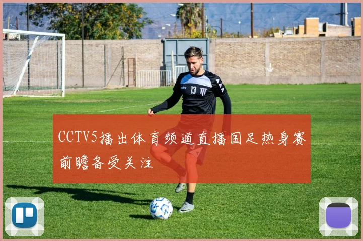 CCTV5播出体育频道直播国足热身赛前瞻备受关注