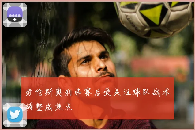 劳伦斯奥利弗赛后受关注球队战术调整成焦点