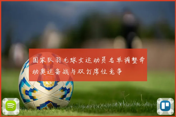 国家队羽毛球女运动员名单调整牵动奥运备战与双打席位竞争