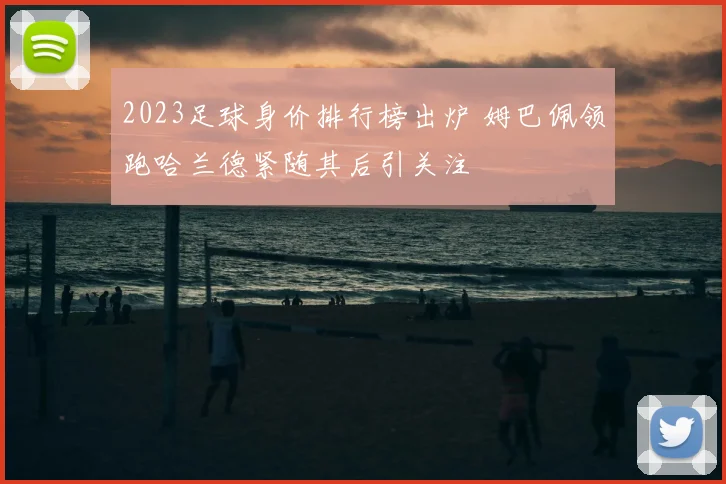 2023足球身价排行榜出炉 姆巴佩领跑哈兰德紧随其后引关注