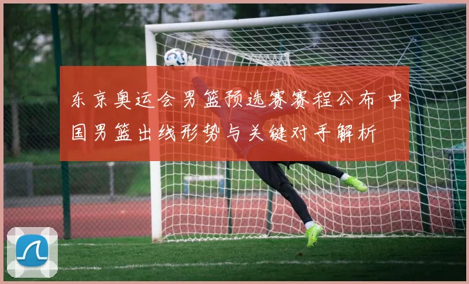 东京奥运会男篮预选赛赛程公布 中国男篮出线形势与关键对手解析