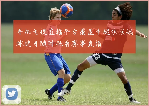 手机电视直播平台覆盖中超焦点战球迷可随时观看赛事直播