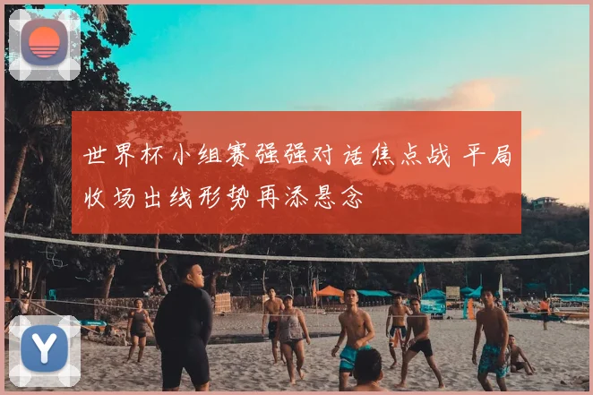 世界杯小组赛强强对话焦点战 平局收场出线形势再添悬念