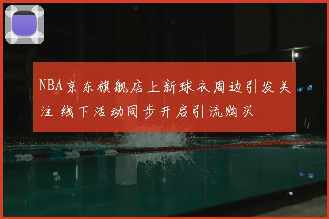 NBA京东旗舰店上新球衣周边引发关注 线下活动同步开启引流购买