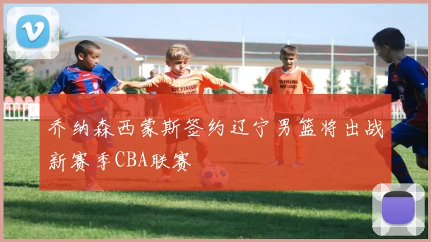 乔纳森西蒙斯签约辽宁男篮将出战新赛季CBA联赛