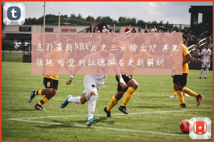 虎扑最新NBA历史三分榜出炉 库里领跑 哈登利拉德排名更新解析