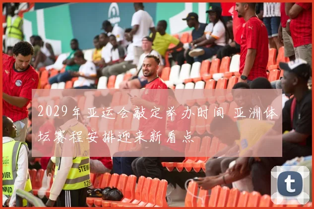 2029年亚运会敲定举办时间 亚洲体坛赛程安排迎来新看点