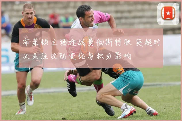 布莱顿主场迎战曼彻斯特联 英超对决关注攻防变化与积分影响