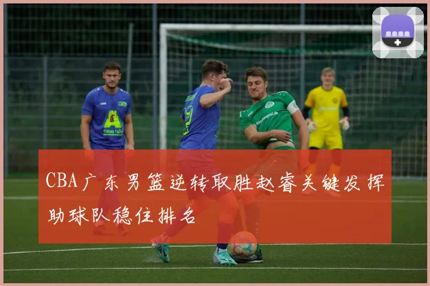 CBA广东男篮逆转取胜赵睿关键发挥助球队稳住排名