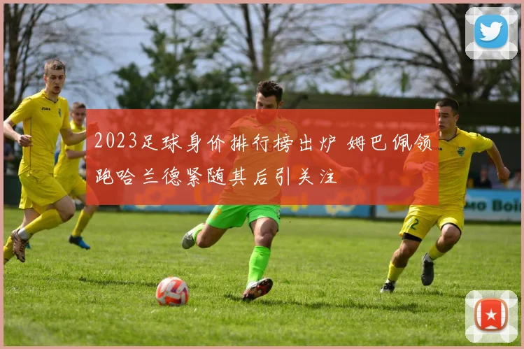 2023足球身价排行榜出炉 姆巴佩领跑哈兰德紧随其后引关注