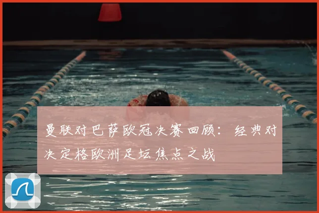 曼联对巴萨欧冠决赛回顾：经典对决定格欧洲足坛焦点之战