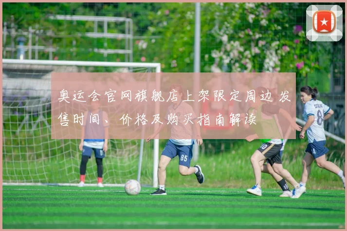 奥运会官网旗舰店上架限定周边 发售时间、价格及购买指南解读