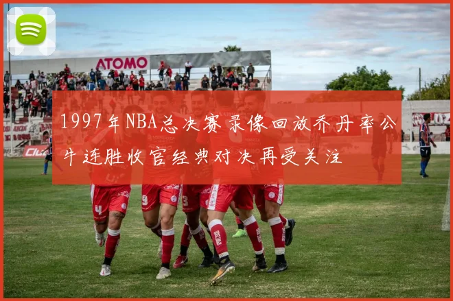 1997年NBA总决赛录像回放乔丹率公牛连胜收官经典对决再受关注