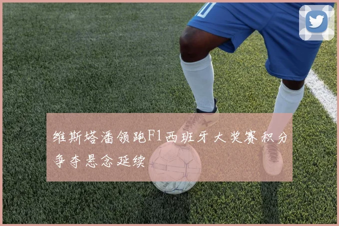 维斯塔潘领跑F1西班牙大奖赛积分争夺悬念延续