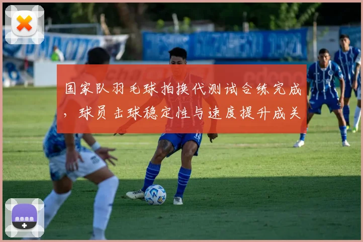 国家队羽毛球拍换代测试合练完成，球员击球稳定性与速度提升成关注点