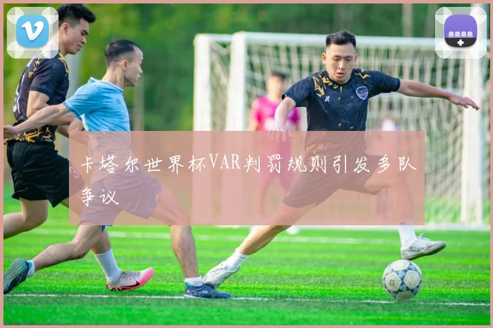 卡塔尔世界杯VAR判罚规则引发多队争议