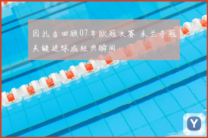 因扎吉回顾07年欧冠决赛 米兰夺冠关键进球成经典瞬间