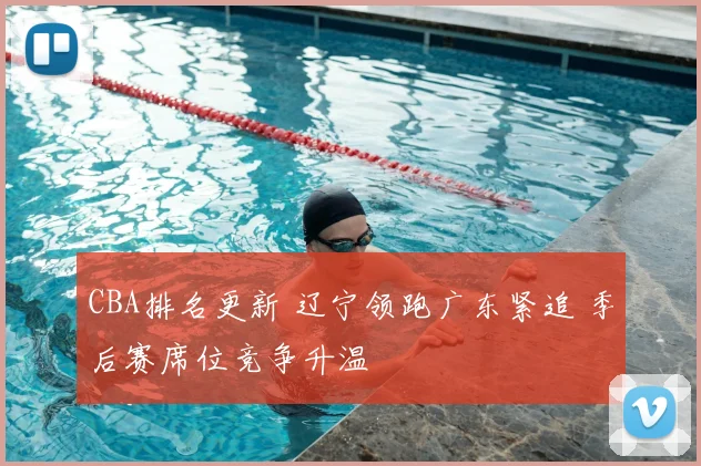 CBA排名更新 辽宁领跑广东紧追 季后赛席位竞争升温