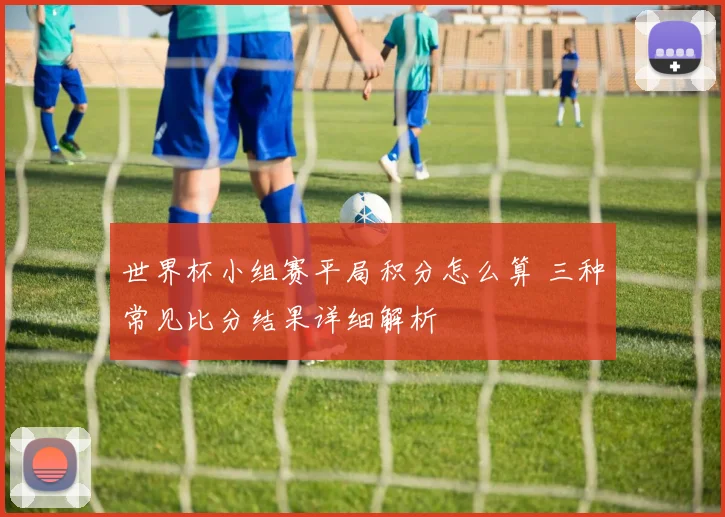 世界杯小组赛平局积分怎么算 三种常见比分结果详细解析