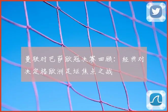 曼联对巴萨欧冠决赛回顾:经典对决定格欧洲足坛焦点之战