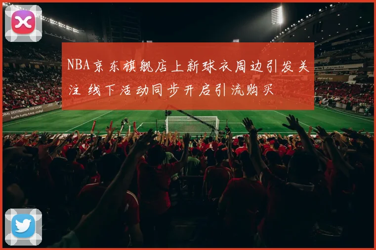 NBA京东旗舰店上新球衣周边引发关注 线下活动同步开启引流购买