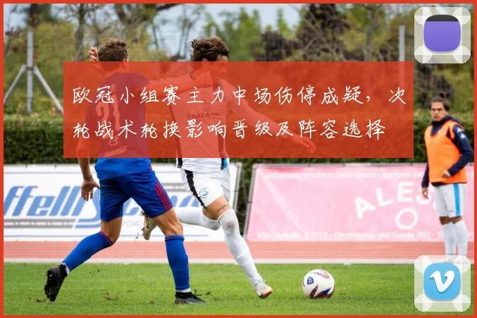 欧冠小组赛主力中场伤停成疑,次轮战术轮换影响晋级及阵容选择