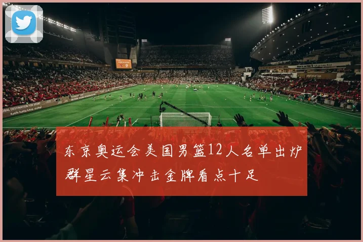 东京奥运会美国男篮12人名单出炉 群星云集冲击金牌看点十足