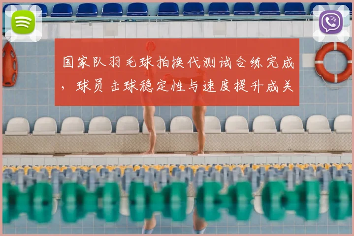 国家队羽毛球拍换代测试合练完成,球员击球稳定性与速度提升成关注点