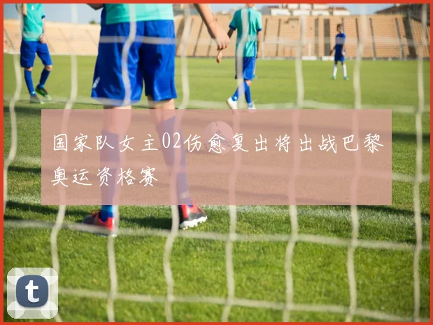 国家队女主02伤愈复出将出战巴黎奥运资格赛
