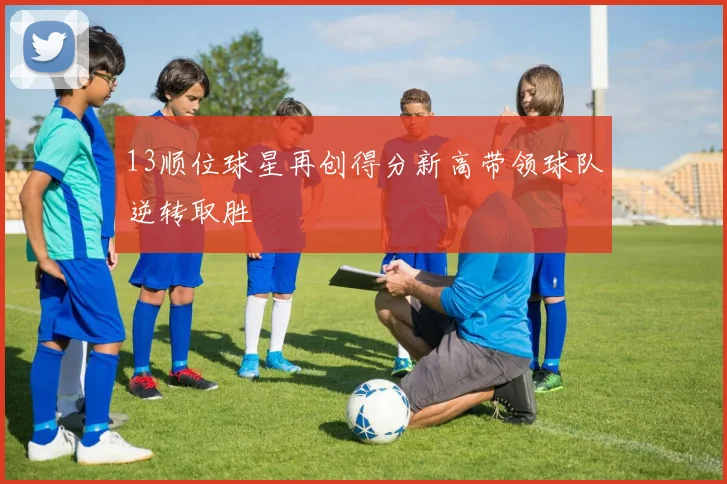 13顺位球星再创得分新高带领球队逆转取胜