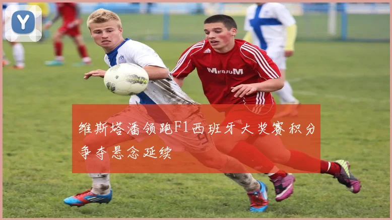 维斯塔潘领跑F1西班牙大奖赛积分争夺悬念延续
