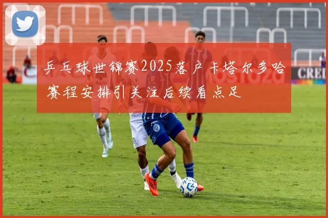 乒乓球世锦赛2025落户卡塔尔多哈 赛程安排引关注后续看点足