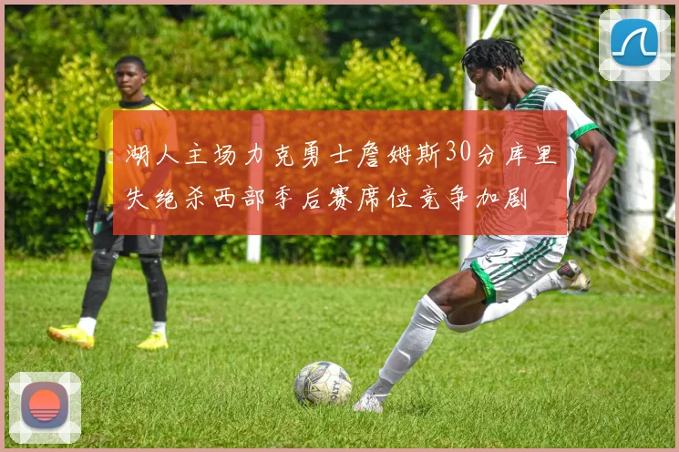 湖人主场力克勇士詹姆斯30分库里失绝杀西部季后赛席位竞争加剧